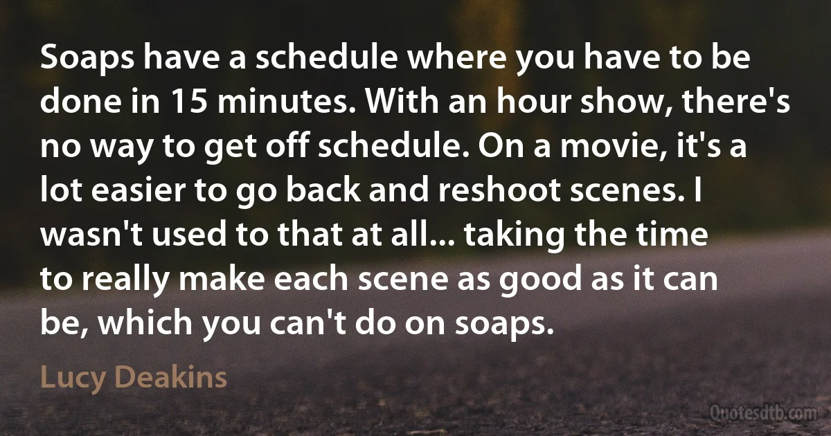 Soaps have a schedule where you have to be done in 15 minutes. With an hour show, there's no way to get off schedule. On a movie, it's a lot easier to go back and reshoot scenes. I wasn't used to that at all... taking the time to really make each scene as good as it can be, which you can't do on soaps. (Lucy Deakins)