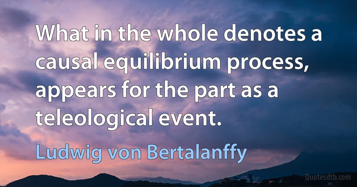 What in the whole denotes a causal equilibrium process, appears for the part as a teleological event. (Ludwig von Bertalanffy)