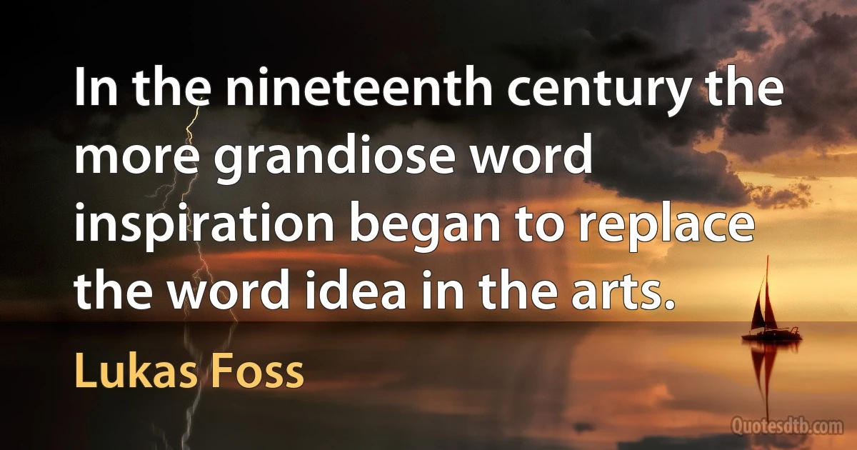 In the nineteenth century the more grandiose word inspiration began to replace the word idea in the arts. (Lukas Foss)