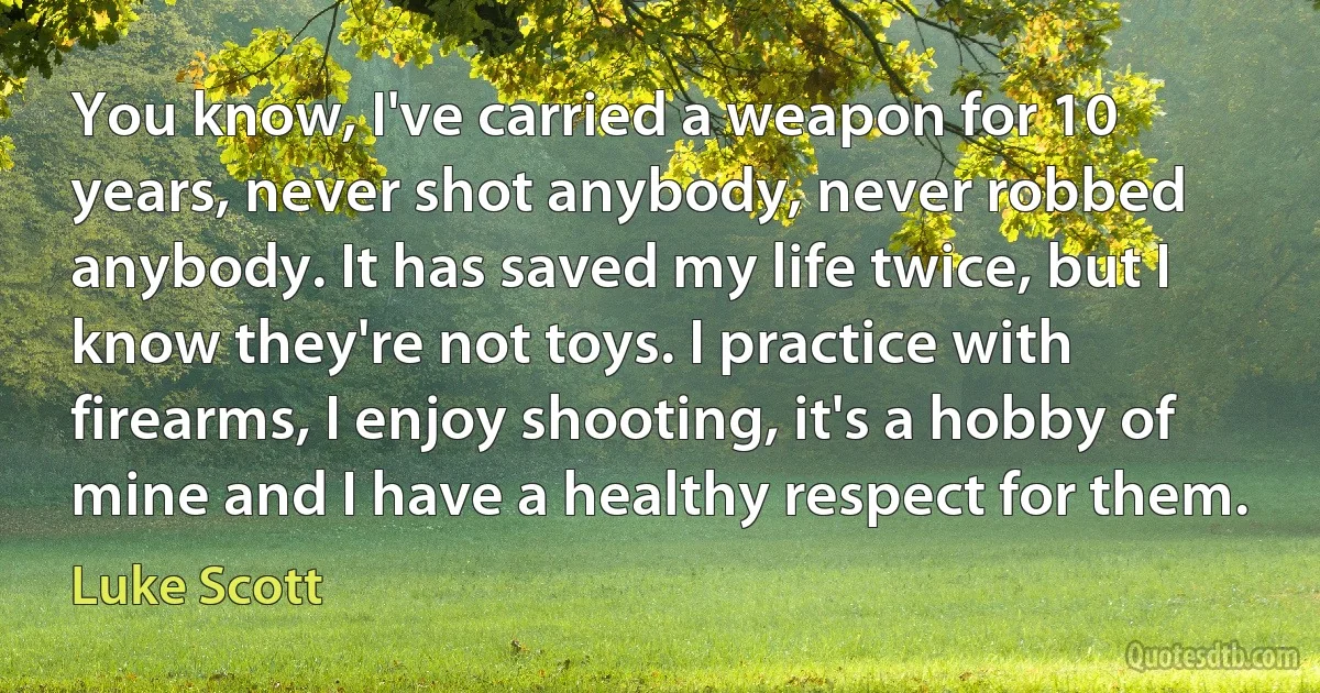 You know, I've carried a weapon for 10 years, never shot anybody, never robbed anybody. It has saved my life twice, but I know they're not toys. I practice with firearms, I enjoy shooting, it's a hobby of mine and I have a healthy respect for them. (Luke Scott)