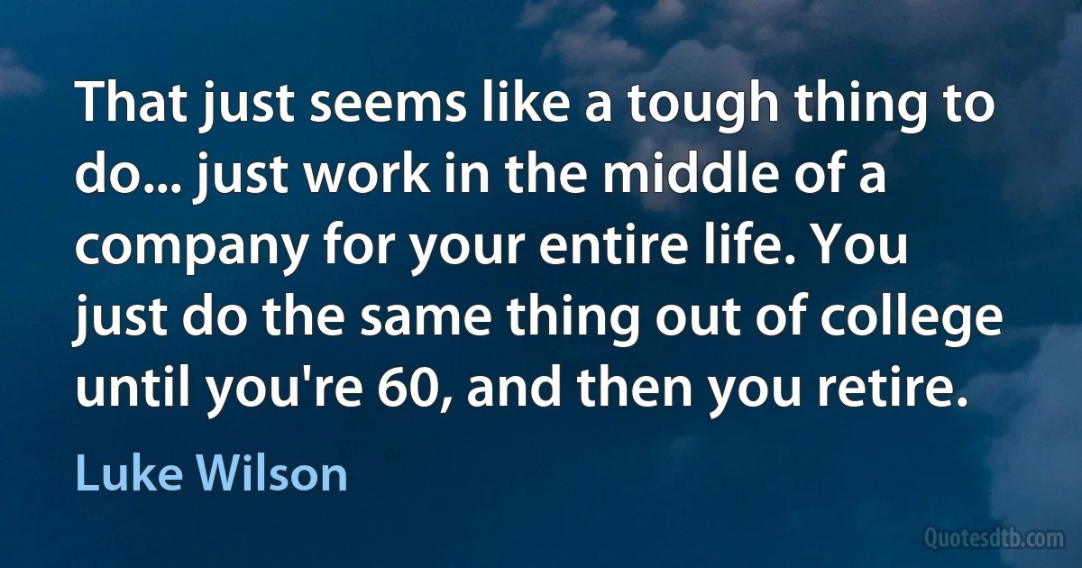 That just seems like a tough thing to do... just work in the middle of a company for your entire life. You just do the same thing out of college until you're 60, and then you retire. (Luke Wilson)