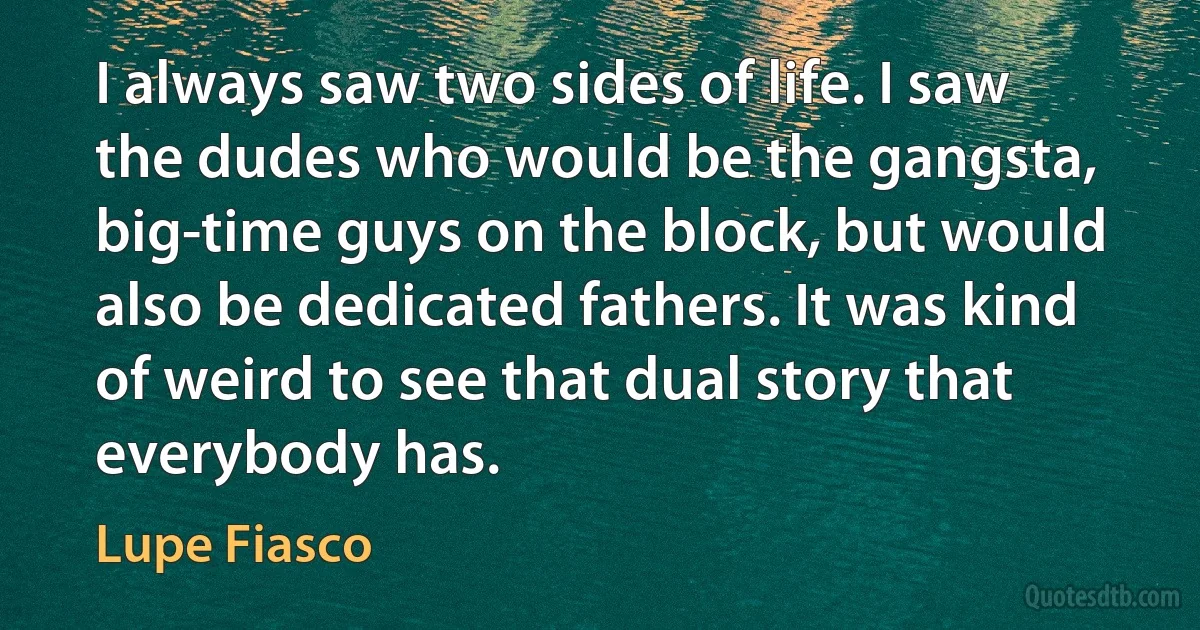 I always saw two sides of life. I saw the dudes who would be the gangsta, big-time guys on the block, but would also be dedicated fathers. It was kind of weird to see that dual story that everybody has. (Lupe Fiasco)