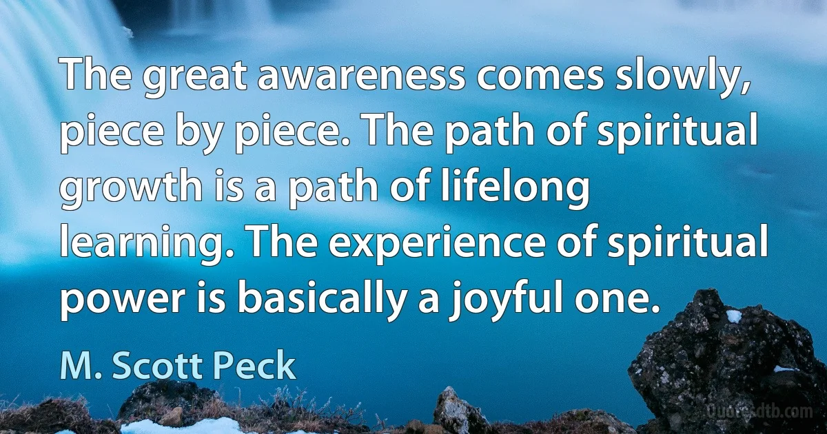 The great awareness comes slowly, piece by piece. The path of spiritual growth is a path of lifelong learning. The experience of spiritual power is basically a joyful one. (M. Scott Peck)