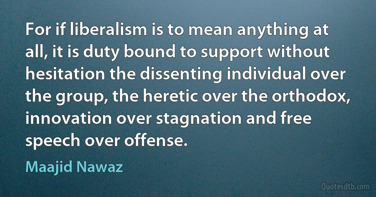 For if liberalism is to mean anything at all, it is duty bound to support without hesitation the dissenting individual over the group, the heretic over the orthodox, innovation over stagnation and free speech over offense. (Maajid Nawaz)