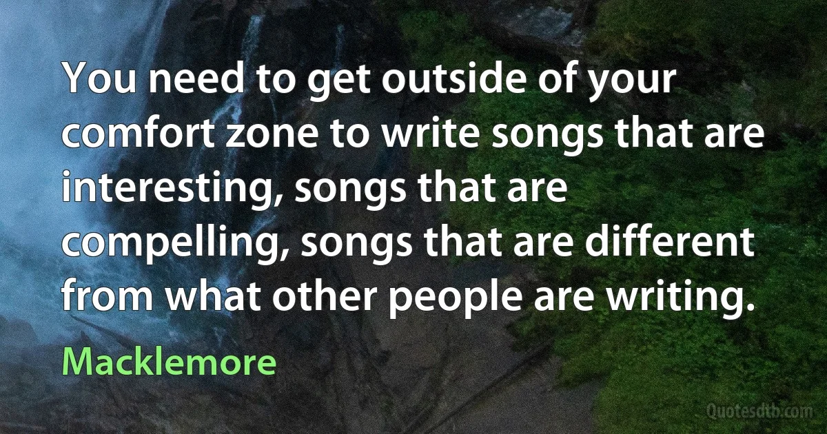 You need to get outside of your comfort zone to write songs that are interesting, songs that are compelling, songs that are different from what other people are writing. (Macklemore)