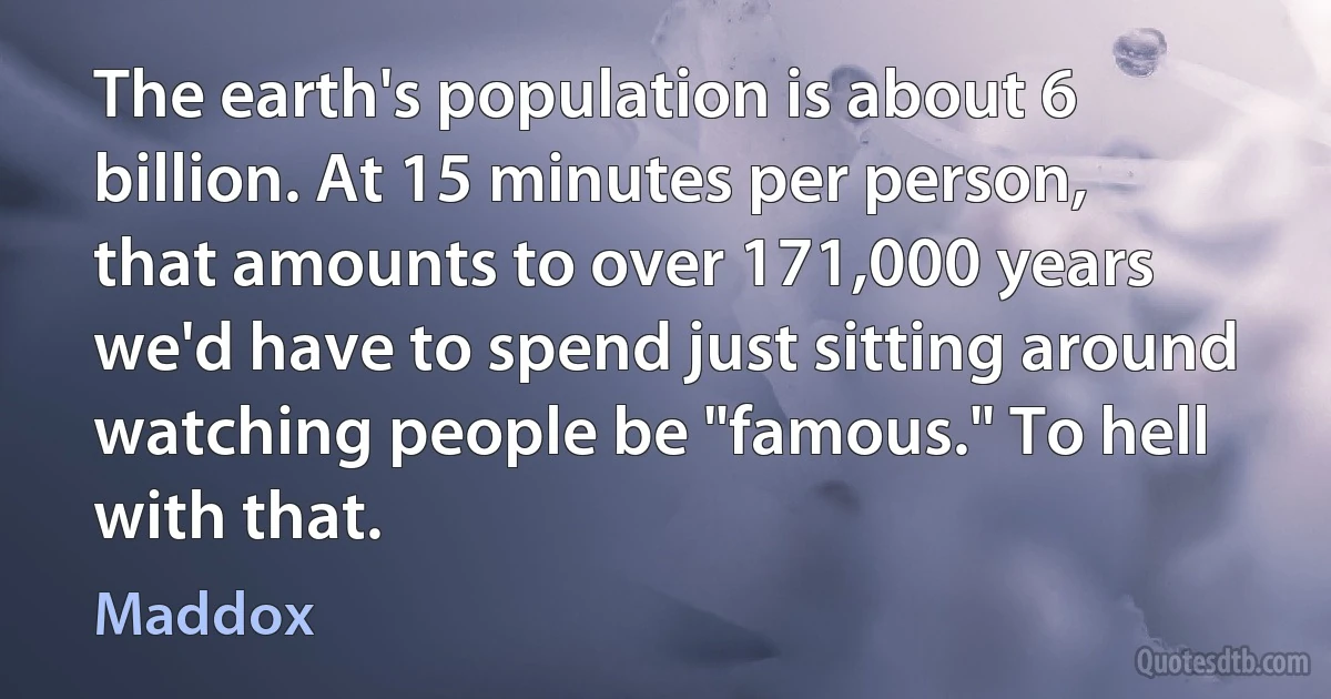 The earth's population is about 6 billion. At 15 minutes per person, that amounts to over 171,000 years we'd have to spend just sitting around watching people be "famous." To hell with that. (Maddox)