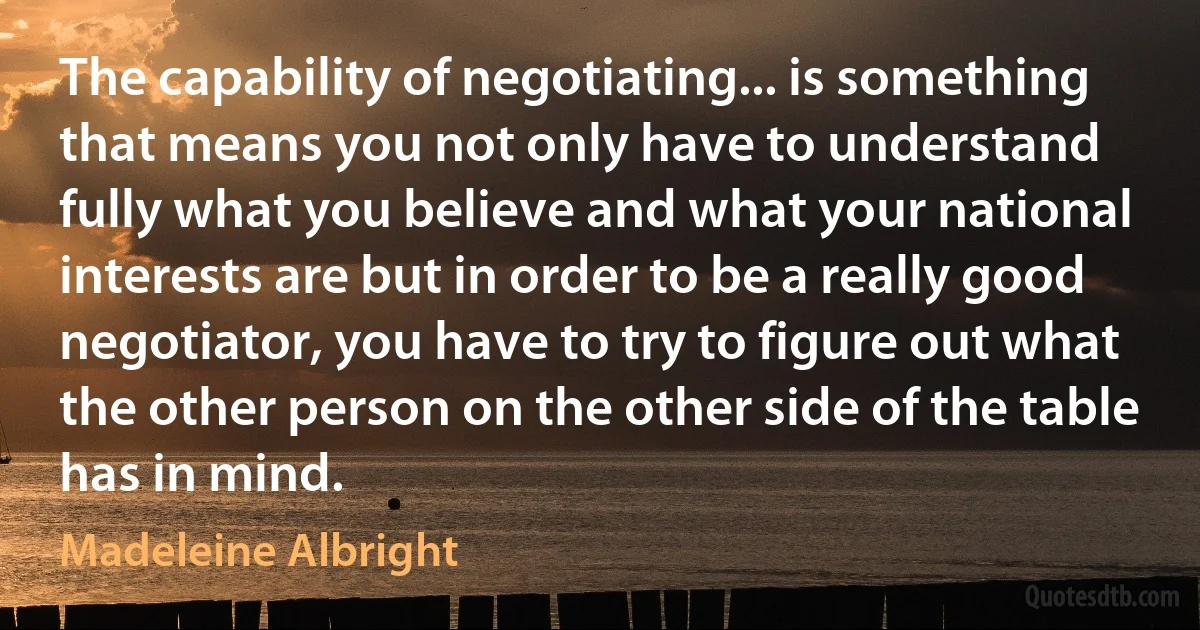 The capability of negotiating... is something that means you not only have to understand fully what you believe and what your national interests are but in order to be a really good negotiator, you have to try to figure out what the other person on the other side of the table has in mind. (Madeleine Albright)