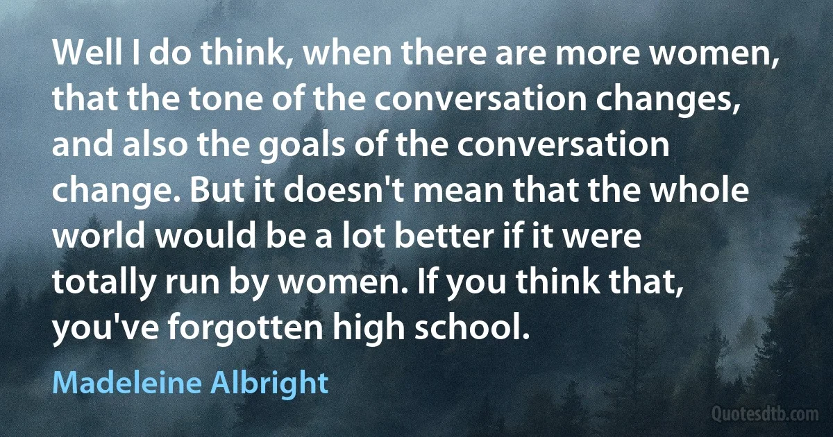 Well I do think, when there are more women, that the tone of the conversation changes, and also the goals of the conversation change. But it doesn't mean that the whole world would be a lot better if it were totally run by women. If you think that, you've forgotten high school. (Madeleine Albright)