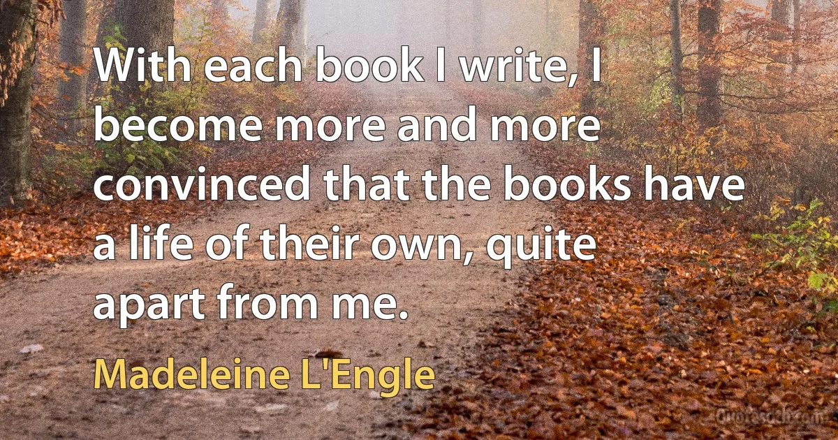 With each book I write, I become more and more convinced that the books have a life of their own, quite apart from me. (Madeleine L'Engle)