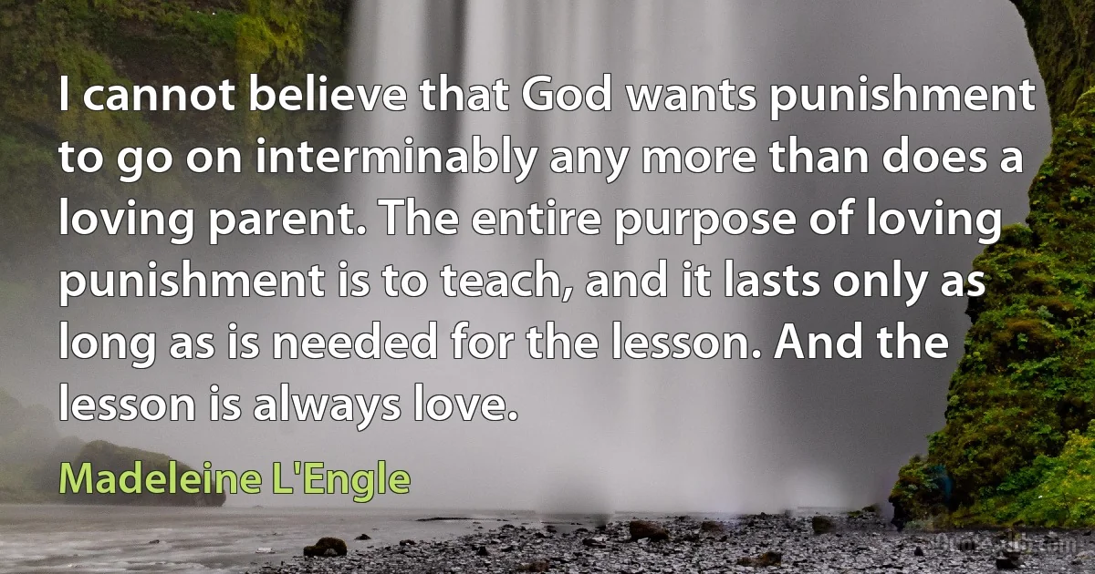 I cannot believe that God wants punishment to go on interminably any more than does a loving parent. The entire purpose of loving punishment is to teach, and it lasts only as long as is needed for the lesson. And the lesson is always love. (Madeleine L'Engle)