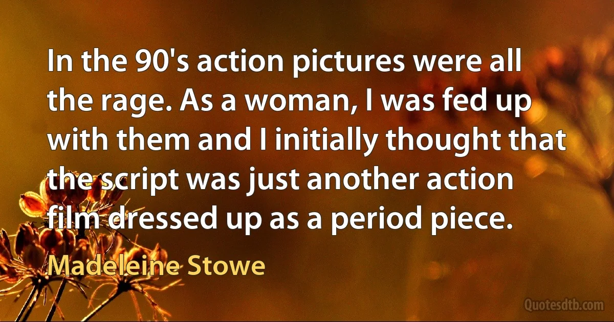 In the 90's action pictures were all the rage. As a woman, I was fed up with them and I initially thought that the script was just another action film dressed up as a period piece. (Madeleine Stowe)