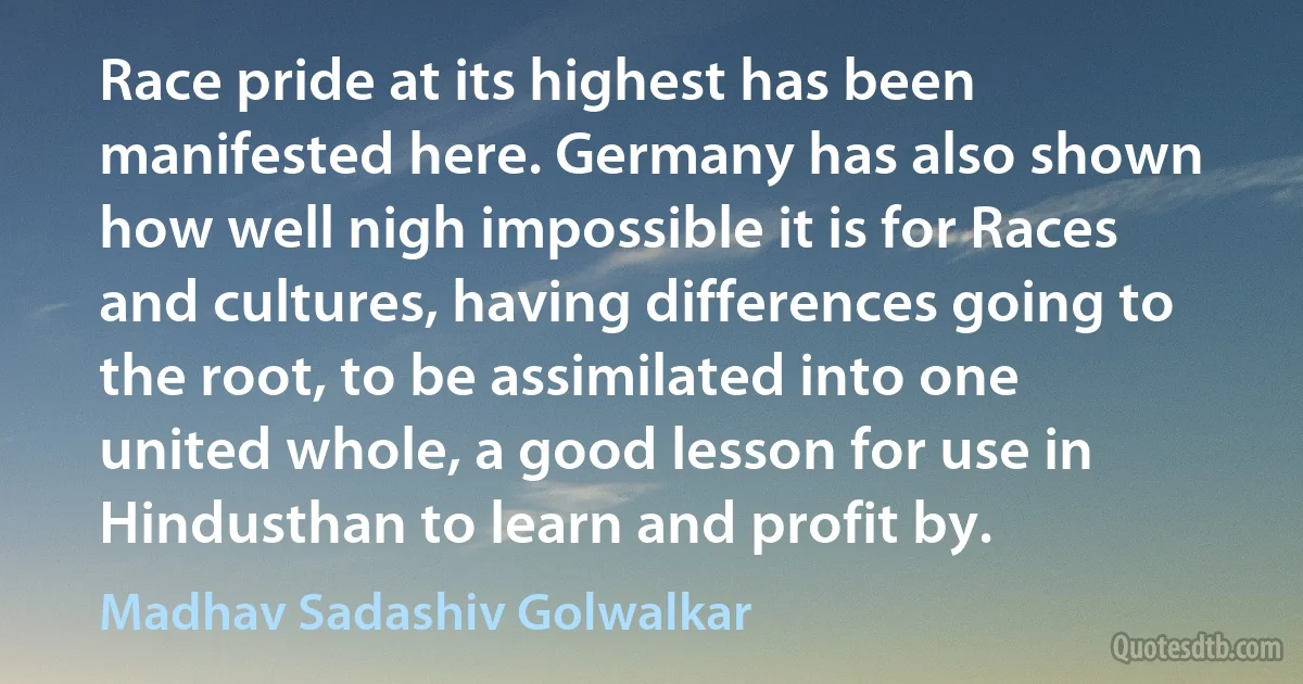 Race pride at its highest has been manifested here. Germany has also shown how well nigh impossible it is for Races and cultures, having differences going to the root, to be assimilated into one united whole, a good lesson for use in Hindusthan to learn and profit by. (Madhav Sadashiv Golwalkar)