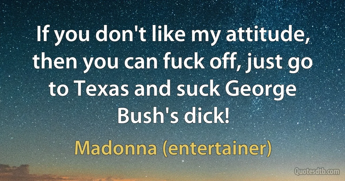 If you don't like my attitude, then you can fuck off, just go to Texas and suck George Bush's dick! (Madonna (entertainer))