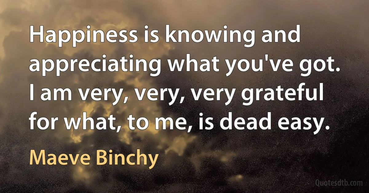 Happiness is knowing and appreciating what you've got. I am very, very, very grateful for what, to me, is dead easy. (Maeve Binchy)