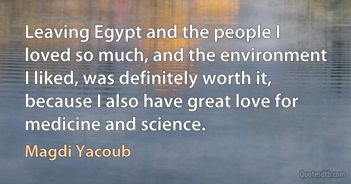 Leaving Egypt and the people I loved so much, and the environment I liked, was definitely worth it, because I also have great love for medicine and science. (Magdi Yacoub)