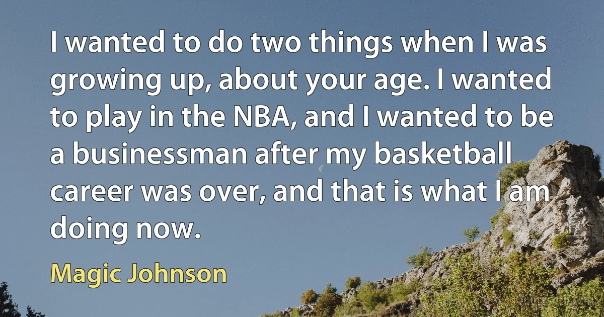 I wanted to do two things when I was growing up, about your age. I wanted to play in the NBA, and I wanted to be a businessman after my basketball career was over, and that is what I am doing now. (Magic Johnson)