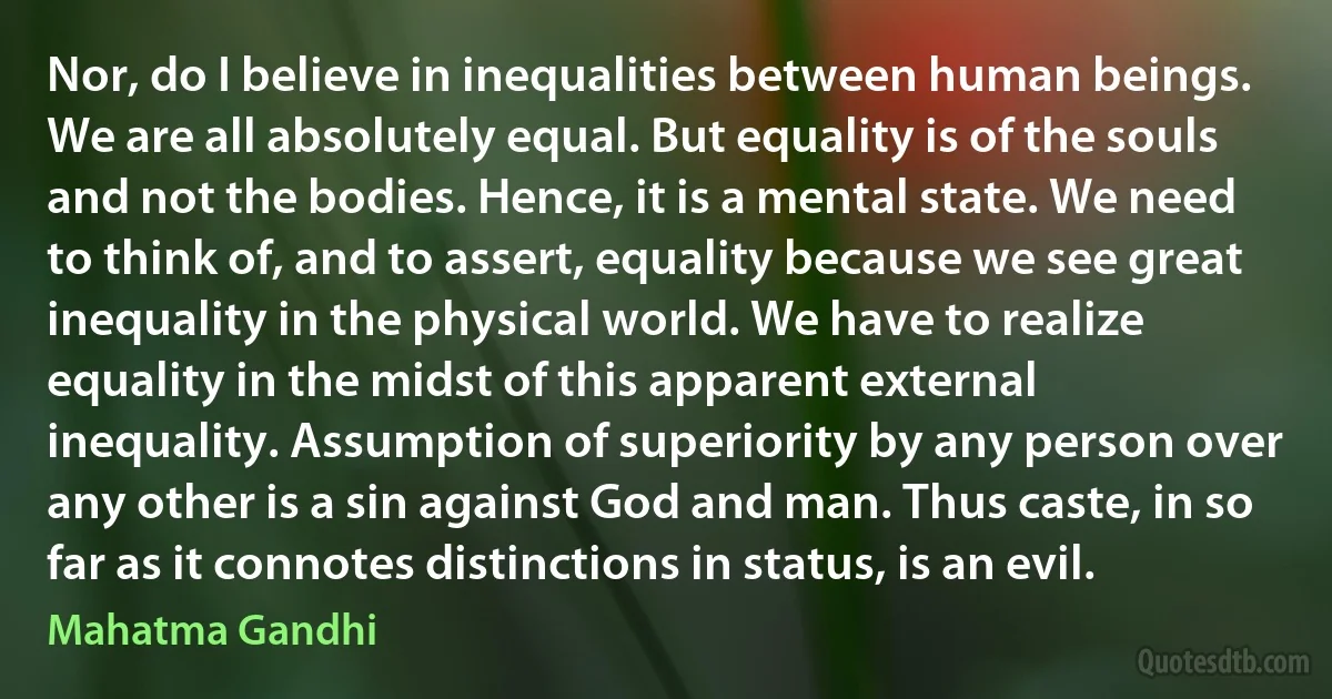 Nor, do I believe in inequalities between human beings. We are all absolutely equal. But equality is of the souls and not the bodies. Hence, it is a mental state. We need to think of, and to assert, equality because we see great inequality in the physical world. We have to realize equality in the midst of this apparent external inequality. Assumption of superiority by any person over any other is a sin against God and man. Thus caste, in so far as it connotes distinctions in status, is an evil. (Mahatma Gandhi)