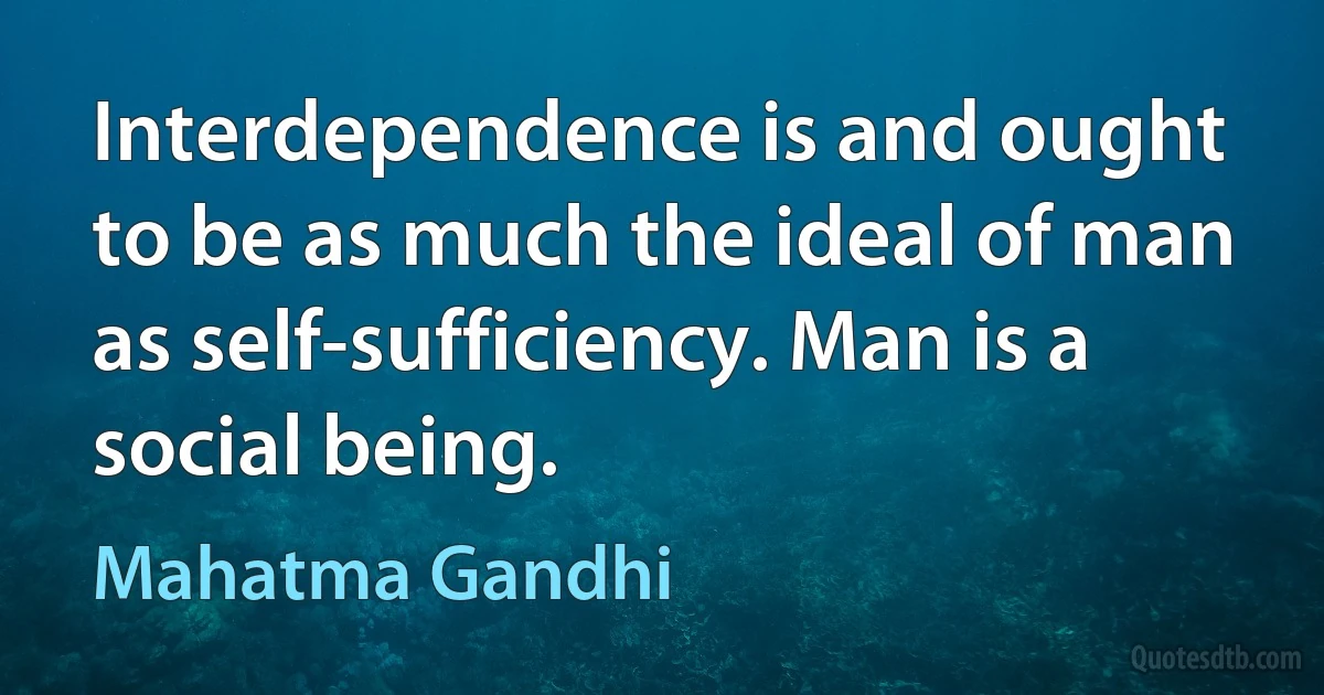 Interdependence is and ought to be as much the ideal of man as self-sufficiency. Man is a social being. (Mahatma Gandhi)