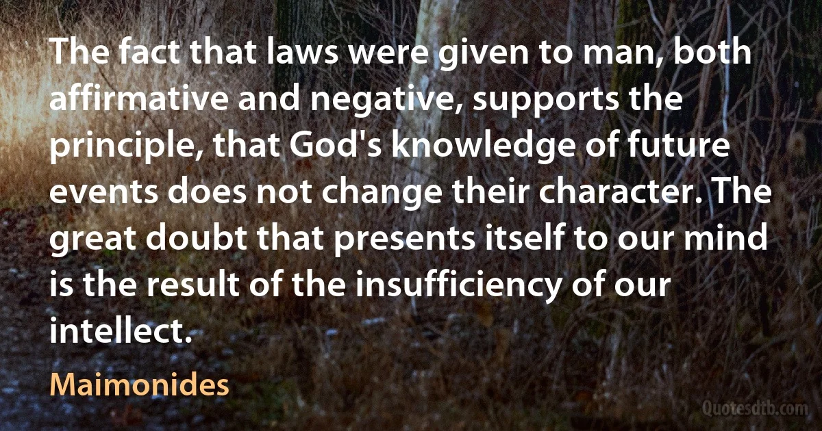 The fact that laws were given to man, both affirmative and negative, supports the principle, that God's knowledge of future events does not change their character. The great doubt that presents itself to our mind is the result of the insufficiency of our intellect. (Maimonides)