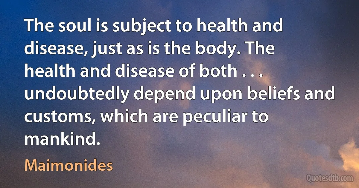 The soul is subject to health and disease, just as is the body. The health and disease of both . . . undoubtedly depend upon beliefs and customs, which are peculiar to mankind. (Maimonides)