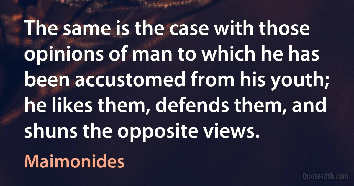 The same is the case with those opinions of man to which he has been accustomed from his youth; he likes them, defends them, and shuns the opposite views. (Maimonides)