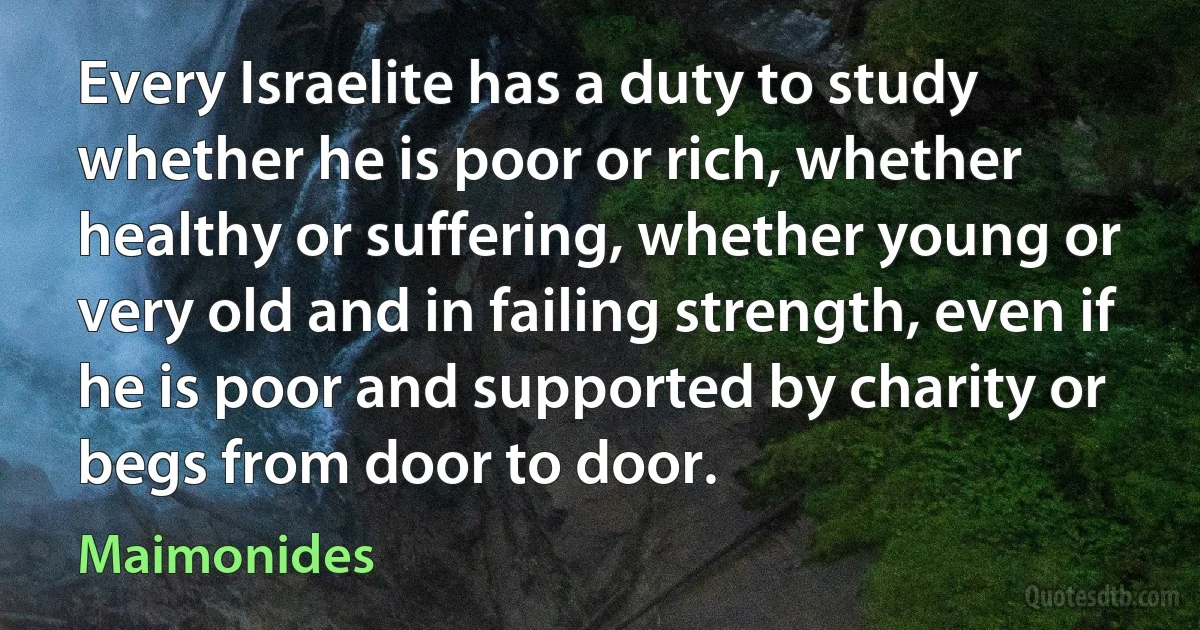 Every Israelite has a duty to study whether he is poor or rich, whether healthy or suffering, whether young or very old and in failing strength, even if he is poor and supported by charity or begs from door to door. (Maimonides)