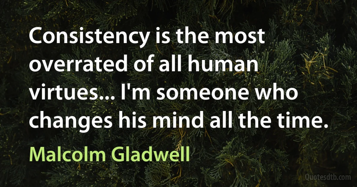 Consistency is the most overrated of all human virtues... I'm someone who changes his mind all the time. (Malcolm Gladwell)