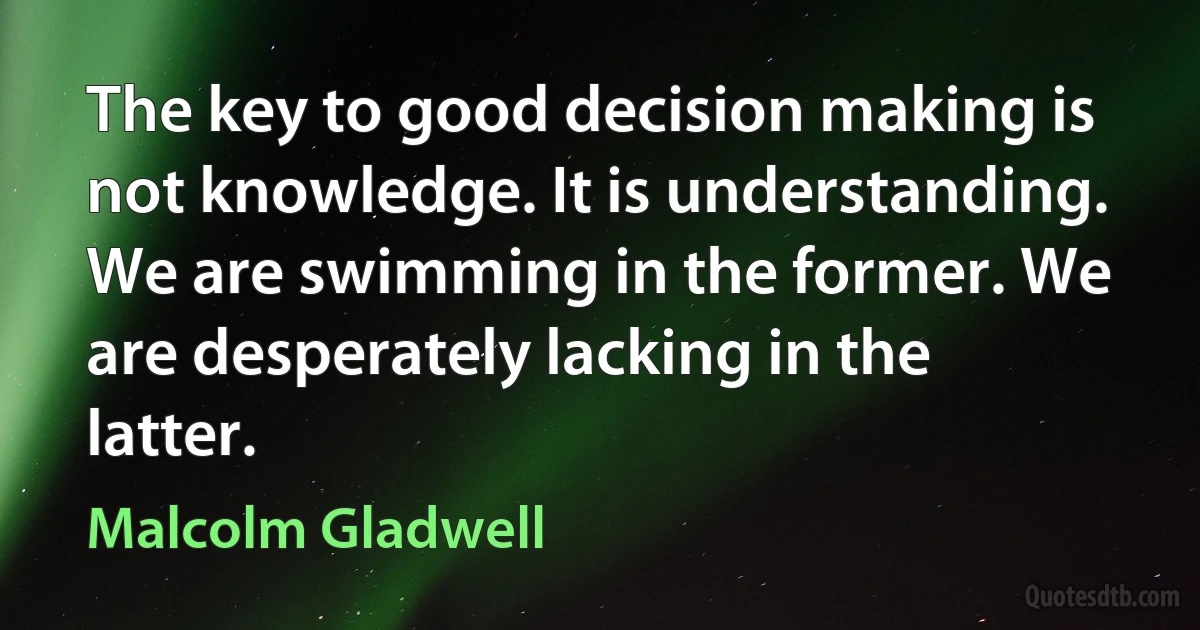 The key to good decision making is not knowledge. It is understanding. We are swimming in the former. We are desperately lacking in the latter. (Malcolm Gladwell)