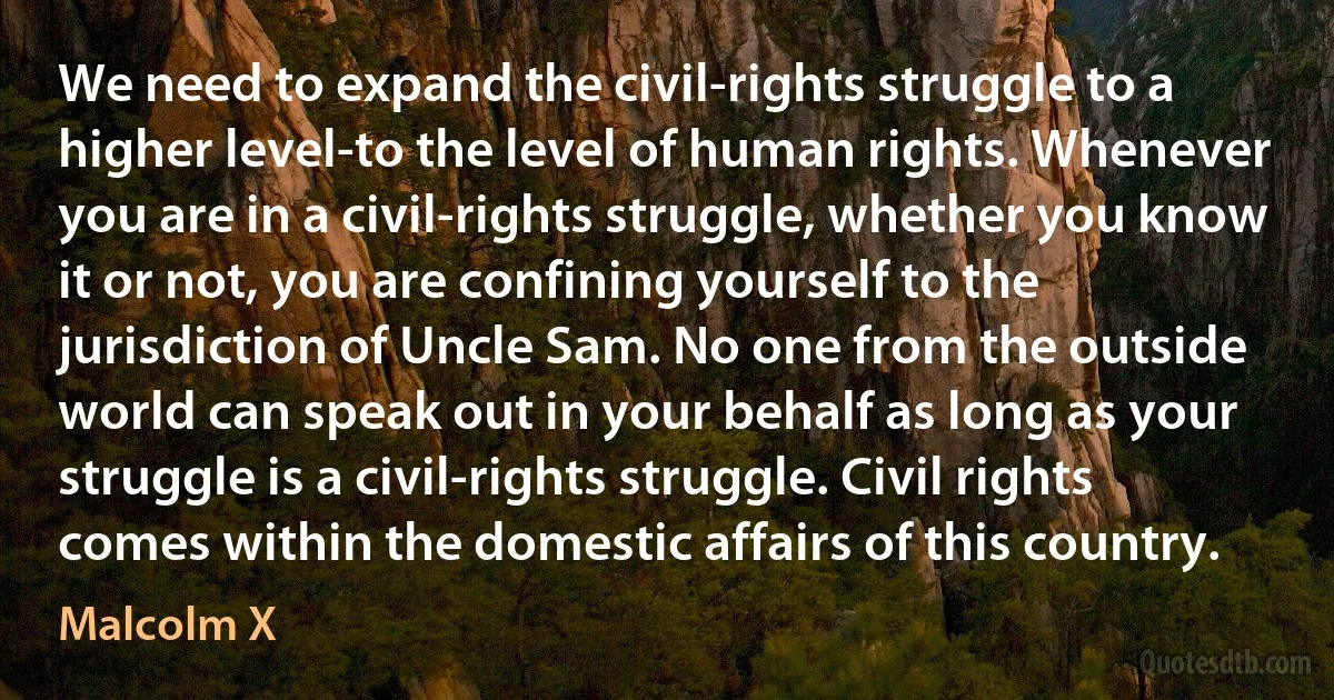 We need to expand the civil-rights struggle to a higher level-to the level of human rights. Whenever you are in a civil-rights struggle, whether you know it or not, you are confining yourself to the jurisdiction of Uncle Sam. No one from the outside world can speak out in your behalf as long as your struggle is a civil-rights struggle. Civil rights comes within the domestic affairs of this country. (Malcolm X)