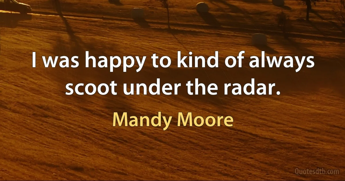 I was happy to kind of always scoot under the radar. (Mandy Moore)