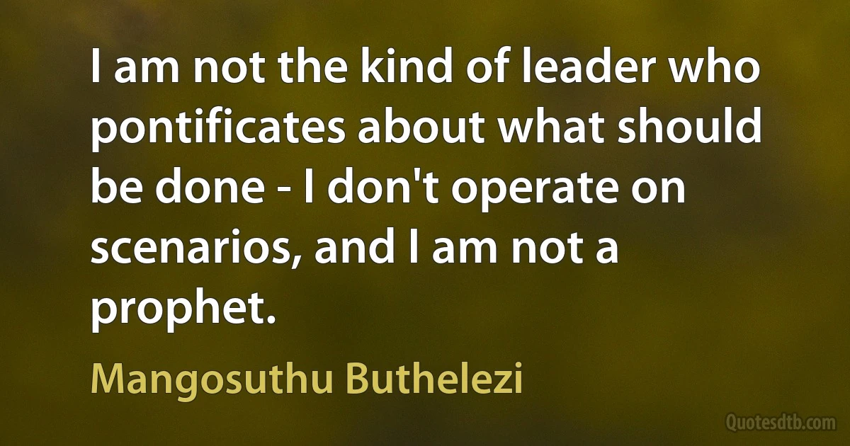 I am not the kind of leader who pontificates about what should be done - I don't operate on scenarios, and I am not a prophet. (Mangosuthu Buthelezi)