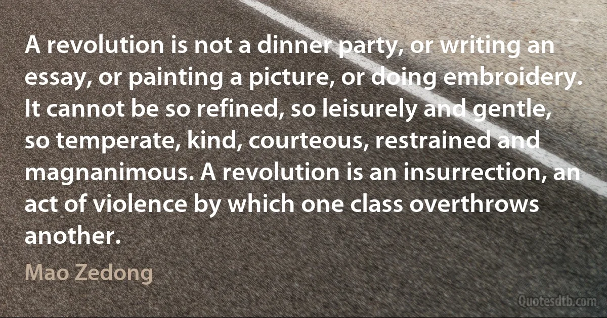 A revolution is not a dinner party, or writing an essay, or painting a picture, or doing embroidery. It cannot be so refined, so leisurely and gentle, so temperate, kind, courteous, restrained and magnanimous. A revolution is an insurrection, an act of violence by which one class overthrows another. (Mao Zedong)