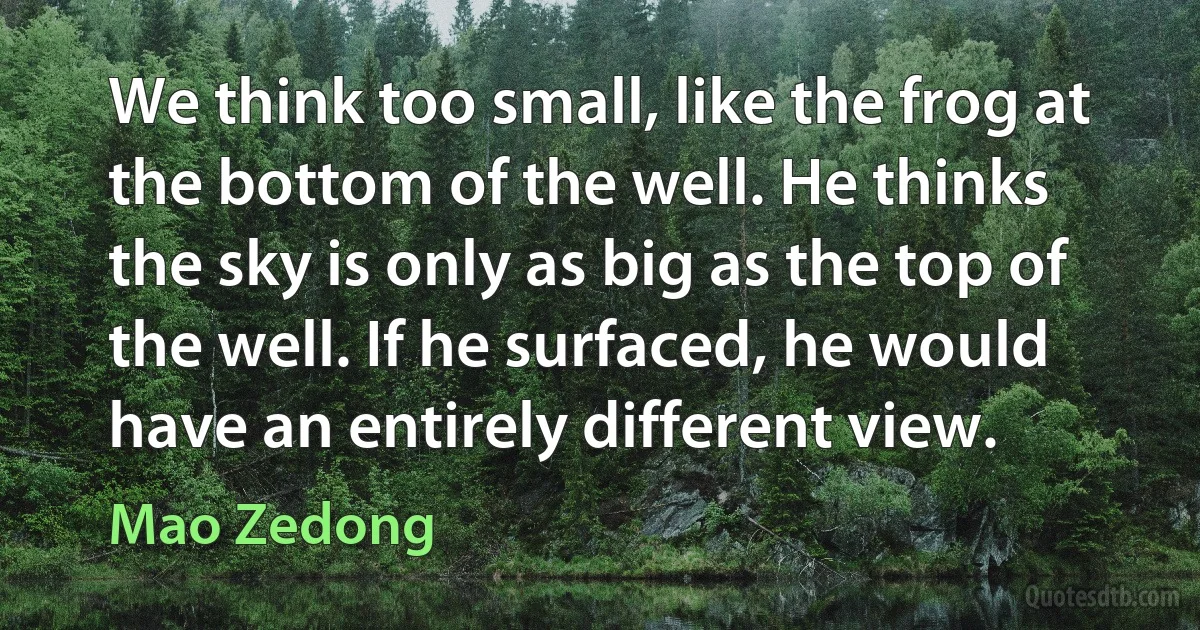 We think too small, like the frog at the bottom of the well. He thinks the sky is only as big as the top of the well. If he surfaced, he would have an entirely different view. (Mao Zedong)