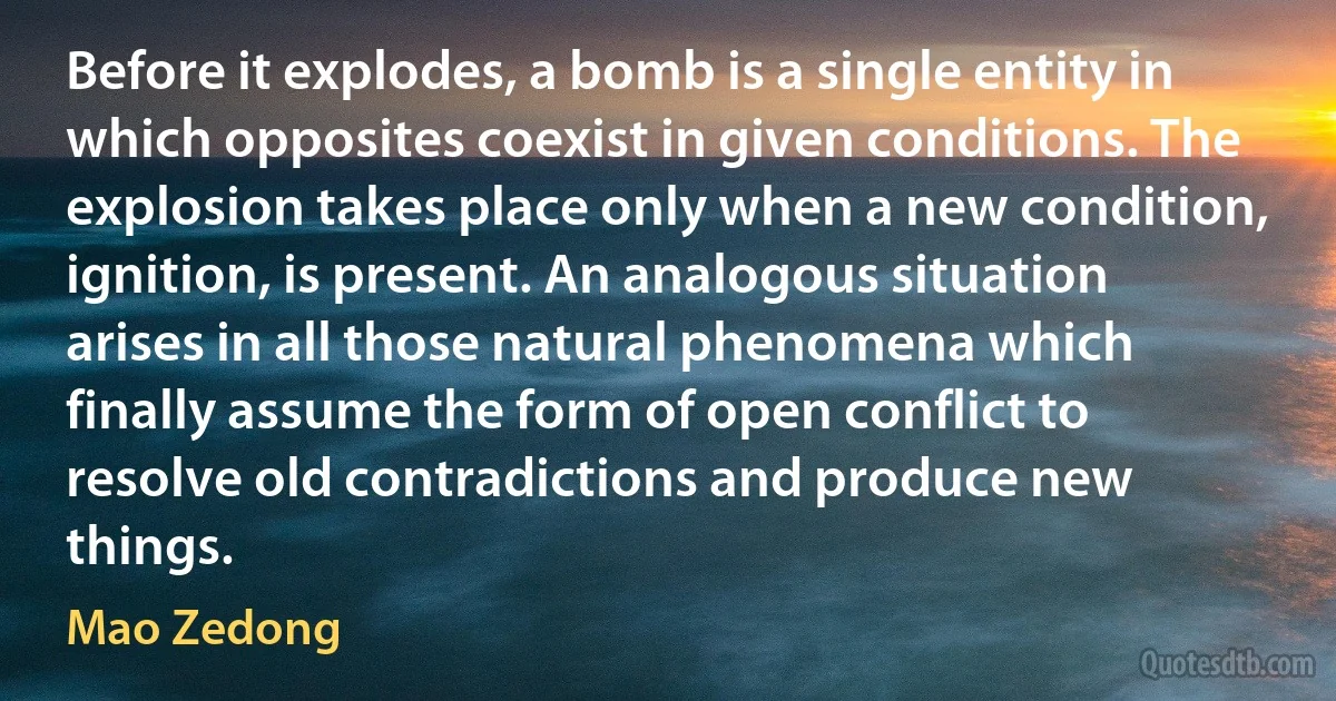 Before it explodes, a bomb is a single entity in which opposites coexist in given conditions. The explosion takes place only when a new condition, ignition, is present. An analogous situation arises in all those natural phenomena which finally assume the form of open conflict to resolve old contradictions and produce new things. (Mao Zedong)