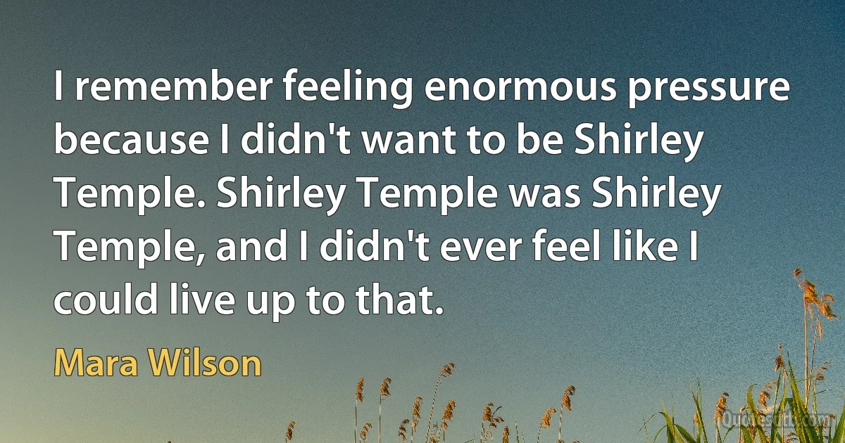 I remember feeling enormous pressure because I didn't want to be Shirley Temple. Shirley Temple was Shirley Temple, and I didn't ever feel like I could live up to that. (Mara Wilson)