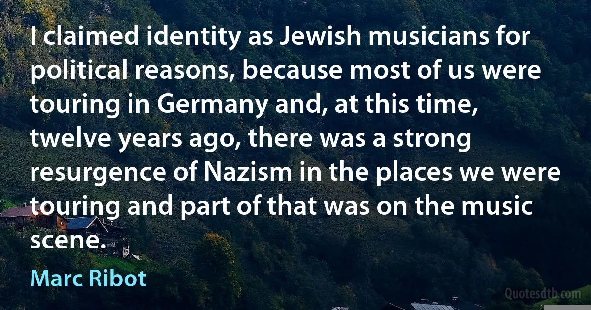 I claimed identity as Jewish musicians for political reasons, because most of us were touring in Germany and, at this time, twelve years ago, there was a strong resurgence of Nazism in the places we were touring and part of that was on the music scene. (Marc Ribot)