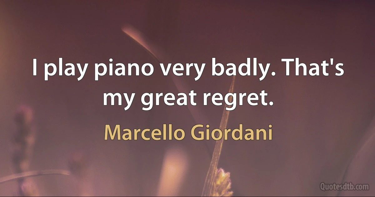 I play piano very badly. That's my great regret. (Marcello Giordani)