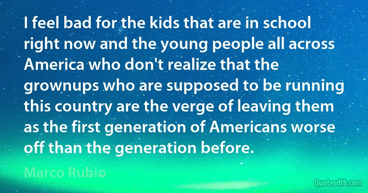 I feel bad for the kids that are in school right now and the young people all across America who don't realize that the grownups who are supposed to be running this country are the verge of leaving them as the first generation of Americans worse off than the generation before. (Marco Rubio)