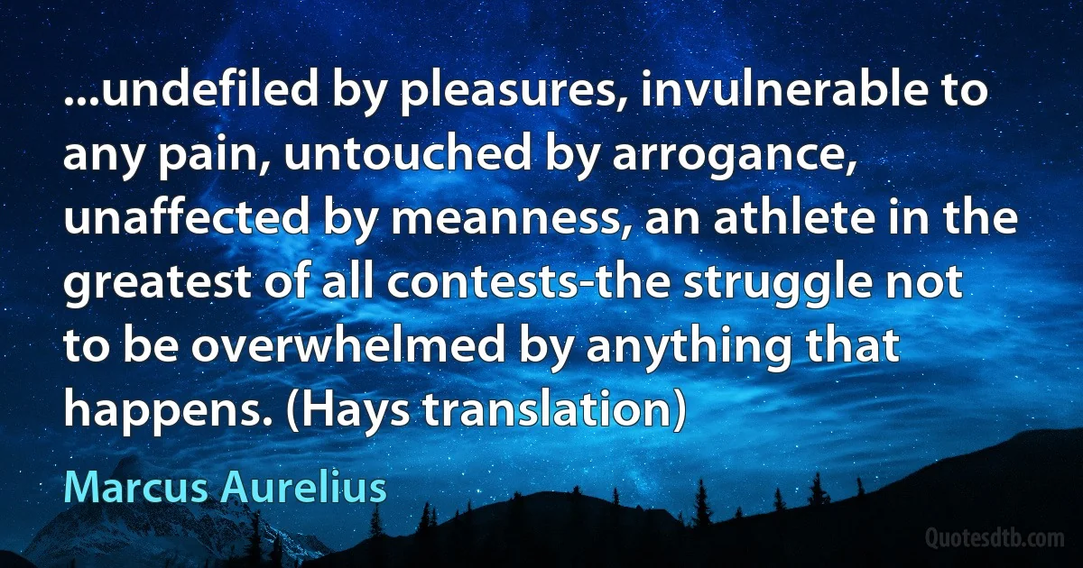 ...undefiled by pleasures, invulnerable to any pain, untouched by arrogance, unaffected by meanness, an athlete in the greatest of all contests-the struggle not to be overwhelmed by anything that happens. (Hays translation) (Marcus Aurelius)