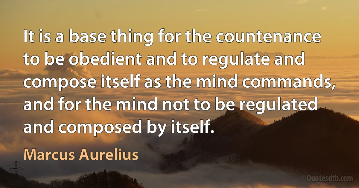 It is a base thing for the countenance to be obedient and to regulate and compose itself as the mind commands, and for the mind not to be regulated and composed by itself. (Marcus Aurelius)