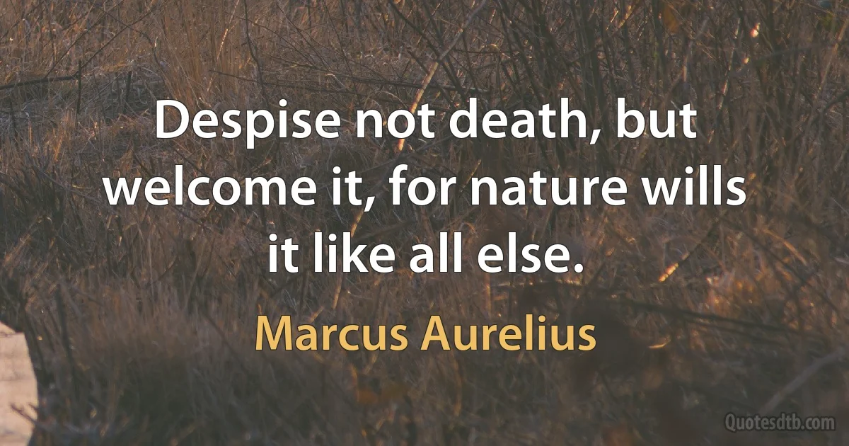 Despise not death, but welcome it, for nature wills it like all else. (Marcus Aurelius)