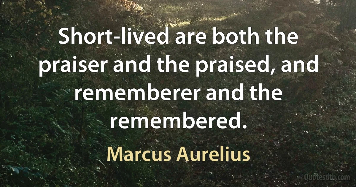 Short-lived are both the praiser and the praised, and rememberer and the remembered. (Marcus Aurelius)