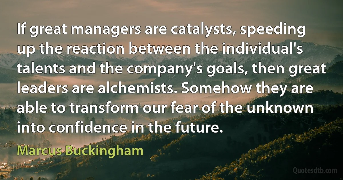 If great managers are catalysts, speeding up the reaction between the individual's talents and the company's goals, then great leaders are alchemists. Somehow they are able to transform our fear of the unknown into confidence in the future. (Marcus Buckingham)