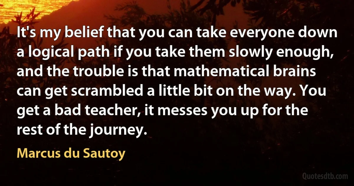 It's my belief that you can take everyone down a logical path if you take them slowly enough, and the trouble is that mathematical brains can get scrambled a little bit on the way. You get a bad teacher, it messes you up for the rest of the journey. (Marcus du Sautoy)