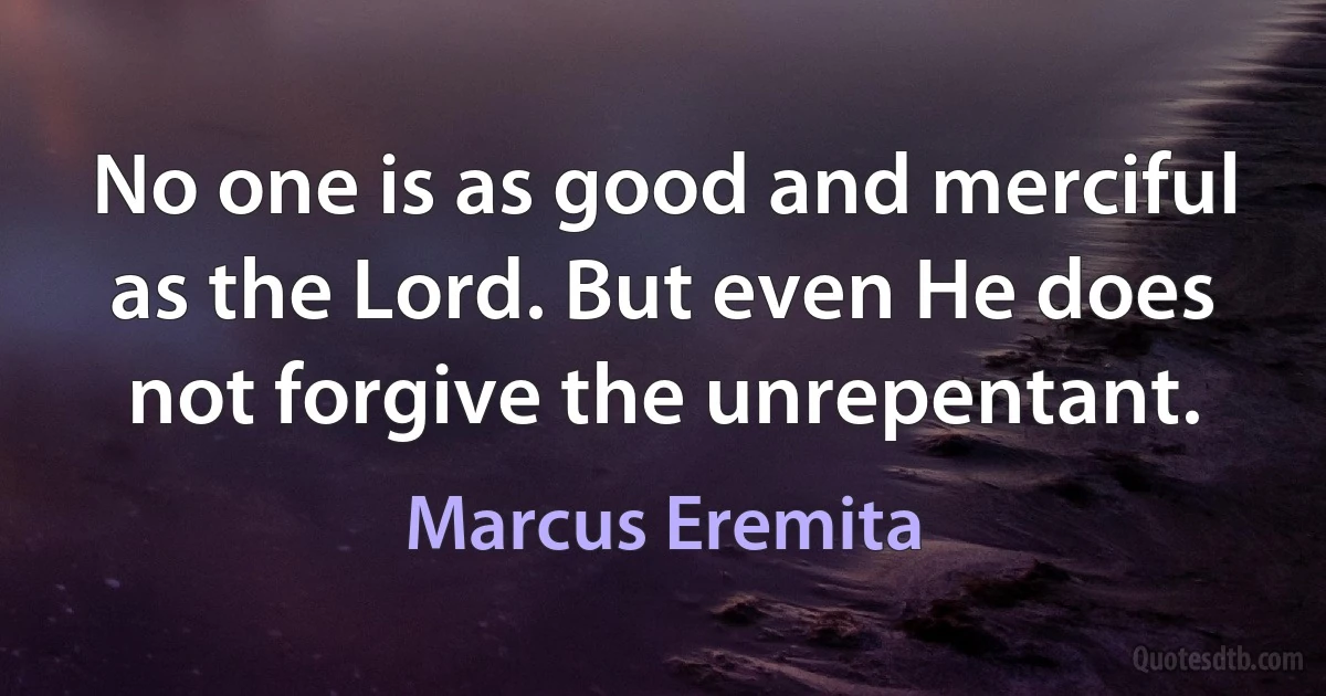 No one is as good and merciful as the Lord. But even He does not forgive the unrepentant. (Marcus Eremita)