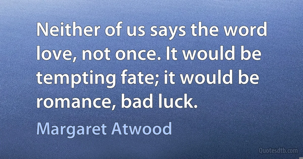 Neither of us says the word love, not once. It would be tempting fate; it would be romance, bad luck. (Margaret Atwood)