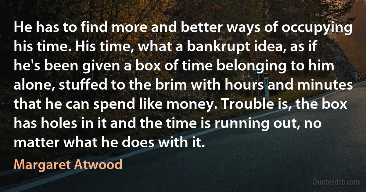 He has to find more and better ways of occupying his time. His time, what a bankrupt idea, as if he's been given a box of time belonging to him alone, stuffed to the brim with hours and minutes that he can spend like money. Trouble is, the box has holes in it and the time is running out, no matter what he does with it. (Margaret Atwood)