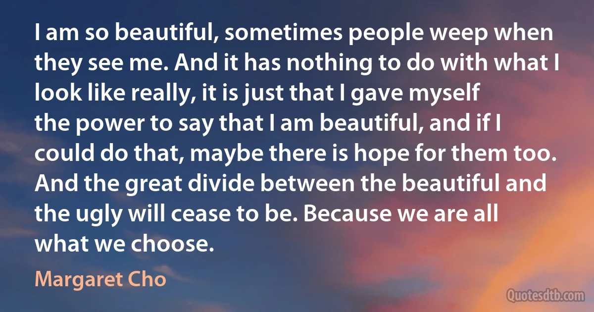 I am so beautiful, sometimes people weep when they see me. And it has nothing to do with what I look like really, it is just that I gave myself the power to say that I am beautiful, and if I could do that, maybe there is hope for them too. And the great divide between the beautiful and the ugly will cease to be. Because we are all what we choose. (Margaret Cho)