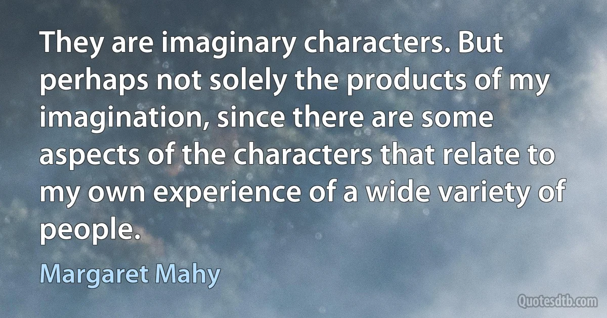 They are imaginary characters. But perhaps not solely the products of my imagination, since there are some aspects of the characters that relate to my own experience of a wide variety of people. (Margaret Mahy)