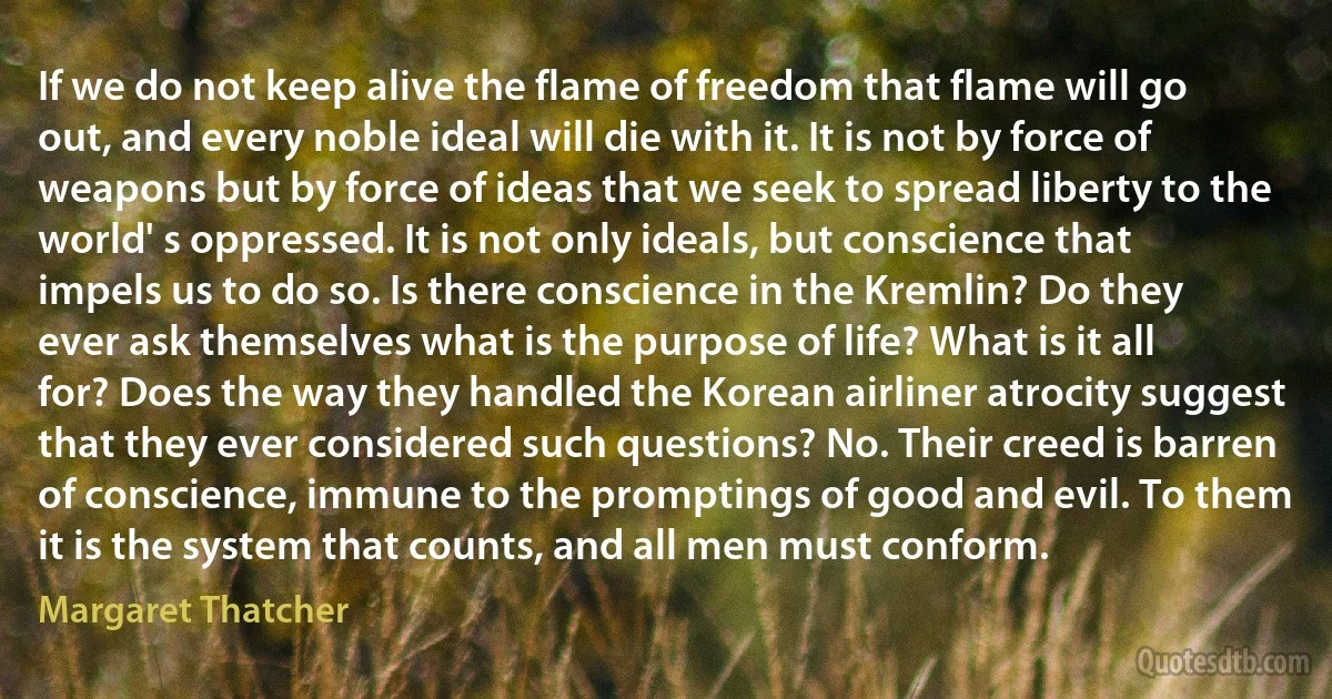 If we do not keep alive the flame of freedom that flame will go out, and every noble ideal will die with it. It is not by force of weapons but by force of ideas that we seek to spread liberty to the world' s oppressed. It is not only ideals, but conscience that impels us to do so. Is there conscience in the Kremlin? Do they ever ask themselves what is the purpose of life? What is it all for? Does the way they handled the Korean airliner atrocity suggest that they ever considered such questions? No. Their creed is barren of conscience, immune to the promptings of good and evil. To them it is the system that counts, and all men must conform. (Margaret Thatcher)